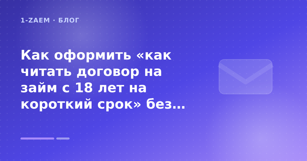 Как оформить «как читать договор на займ с 18 лет на короткий срок» без лишних рисков — иллюстрация 1-Zaem