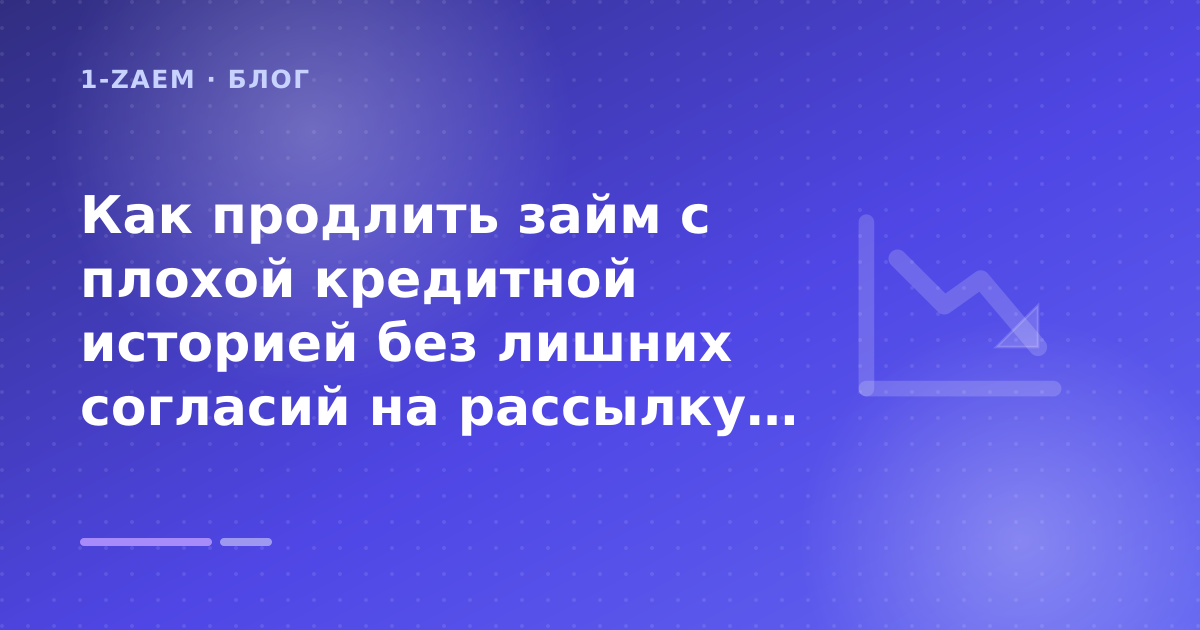 Как продлить займ с плохой кредитной историей без лишних согласий на рассылку: разбор условий — иллюстрация 1-Zaem